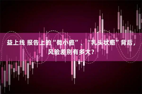 益上线 报告上的“微小癌”、“乳头状癌”背后，风险差别有多大？