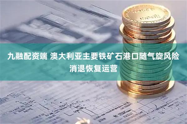 九融配资端 澳大利亚主要铁矿石港口随气旋风险消退恢复运营