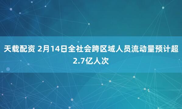 天载配资 2月14日全社会跨区域人员流动量预计超2.7亿人次