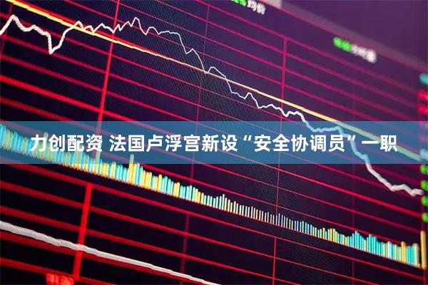 力创配资 法国卢浮宫新设“安全协调员”一职