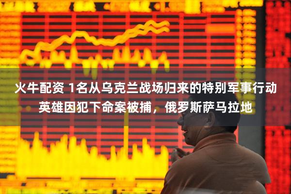 火牛配资 1名从乌克兰战场归来的特别军事行动英雄因犯下命案被捕，俄罗斯萨马拉地